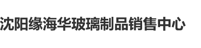 骚逼.com沈阳缘海华玻璃制品销售中心